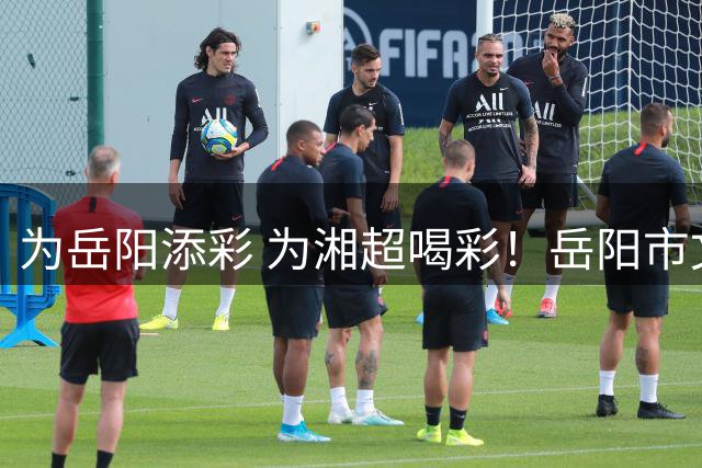 为岳阳添彩 为湘超喝彩！岳阳市文明观赛倡议书来了