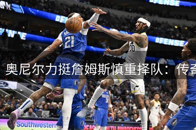 奥尼尔力挺詹姆斯慎重择队：传奇球星不该被贴上"抱团"标签